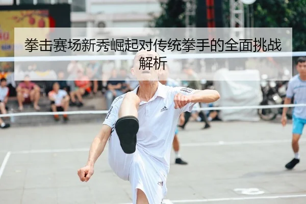 拳击赛场新秀崛起对传统拳手的全面挑战解析